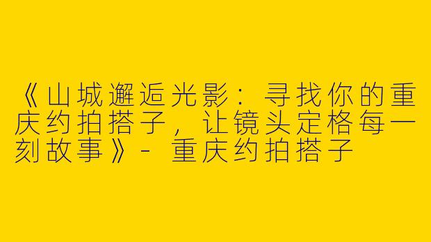 《山城邂逅光影：寻找你的重庆约拍搭子，让镜头定格每一刻故事》-重庆约拍搭子