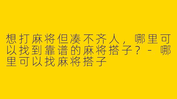 想打麻将但凑不齐人，哪里可以找到靠谱的麻将搭子？-哪里可以找麻将搭子