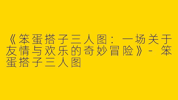 《笨蛋搭子三人图：一场关于友情与欢乐的奇妙冒险》-笨蛋搭子三人图
