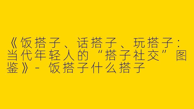 《饭搭子、话搭子、玩搭子：当代年轻人的“搭子社交”图鉴》-饭搭子什么搭子