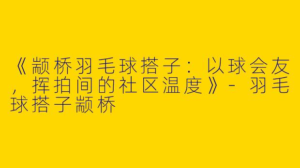 《颛桥羽毛球搭子：以球会友，挥拍间的社区温度》