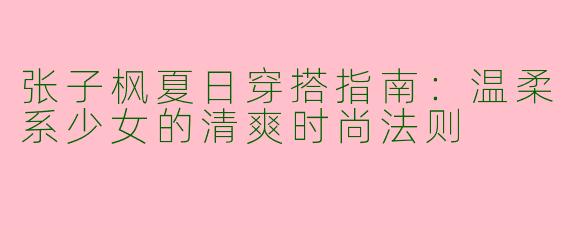 张子枫夏日穿搭指南：温柔系少女的清爽时尚法则