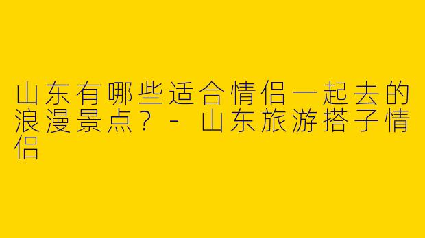 山东有哪些适合情侣一起去的浪漫景点？-山东旅游搭子情侣