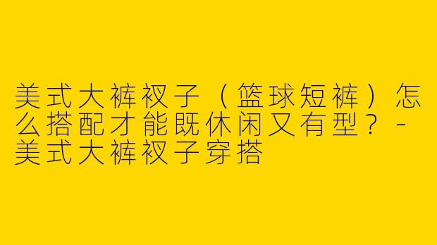 美式大裤衩子（篮球短裤）怎么搭配才能既休闲又有型？-美式大裤衩子穿搭