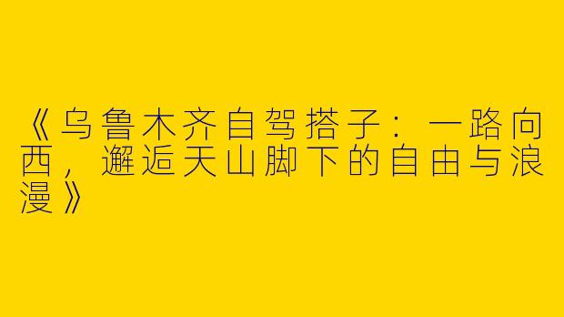 《乌鲁木齐自驾搭子：一路向西，邂逅天山脚下的自由与浪漫》
