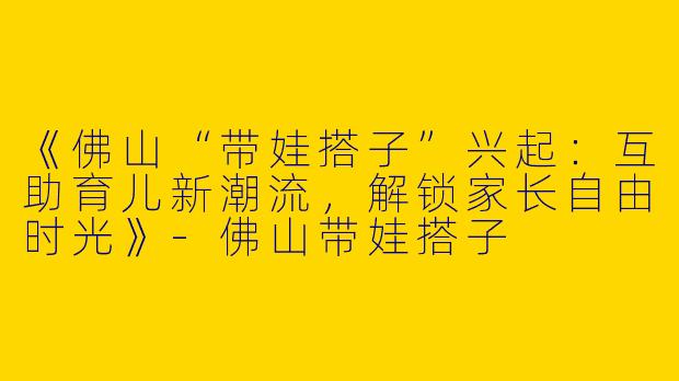 《佛山“带娃搭子”兴起：互助育儿新潮流，解锁家长自由时光》-佛山带娃搭子