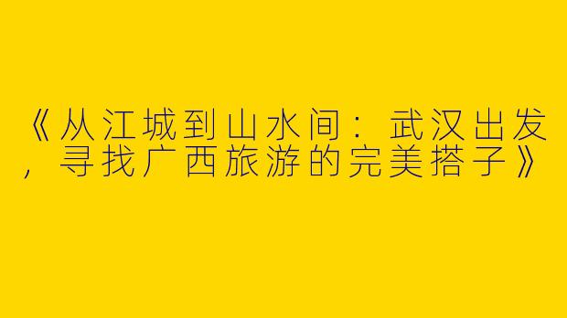 《从江城到山水间：武汉出发，寻找广西旅游的完美搭子》