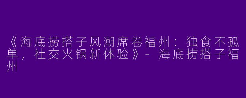 《海底捞搭子风潮席卷福州：独食不孤单，社交火锅新体验》