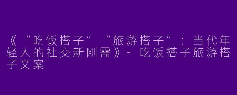 《“吃饭搭子”“旅游搭子”：当代年轻人的社交新刚需》-吃饭搭子旅游搭子文案