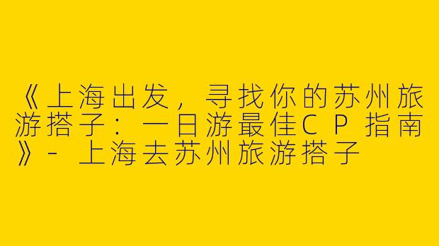 《上海出发，寻找你的苏州旅游搭子：一日游最佳CP指南》-上海去苏州旅游搭子