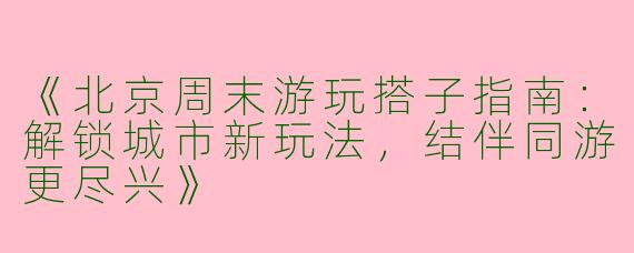 《北京周末游玩搭子指南：解锁城市新玩法，结伴同游更尽兴》