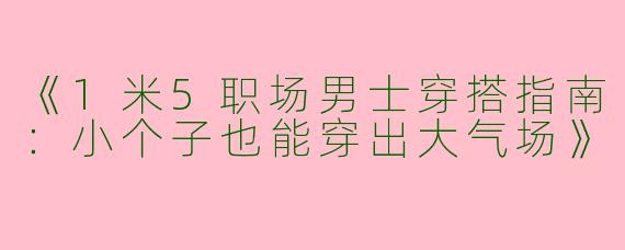 《1米5职场男士穿搭指南：小个子也能穿出大气场》