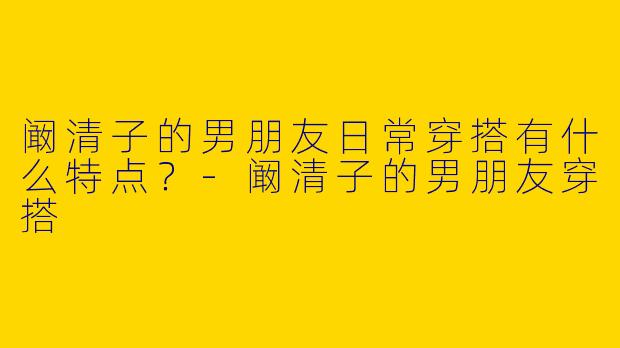 阚清子的男朋友日常穿搭有什么特点？