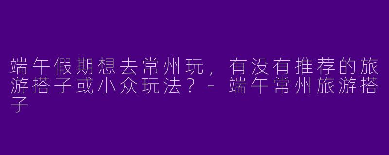 端午假期想去常州玩，有没有推荐的旅游搭子或小众玩法？