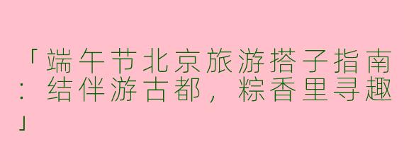 「端午节北京旅游搭子指南：结伴游古都，粽香里寻趣」