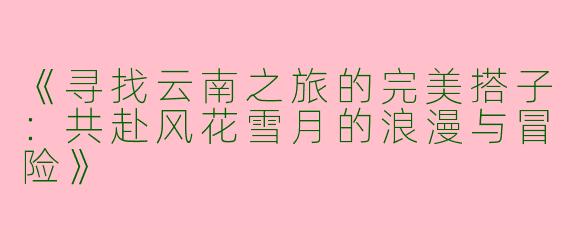 《寻找云南之旅的完美搭子：共赴风花雪月的浪漫与冒险》