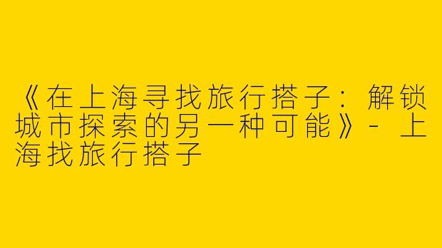 《在上海寻找旅行搭子：解锁城市探索的另一种可能》-上海找旅行搭子