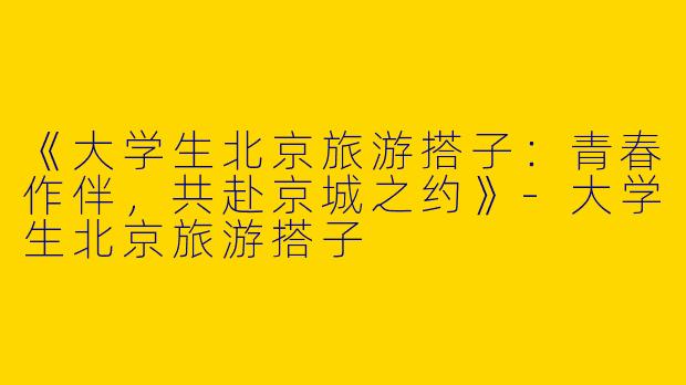 《大学生北京旅游搭子：青春作伴，共赴京城之约》-大学生北京旅游搭子