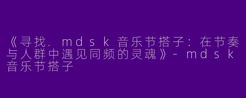 《寻找.mdsk音乐节搭子：在节奏与人群中遇见同频的灵魂》-mdsk音乐节搭子