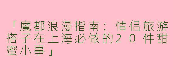 「魔都浪漫指南：情侣旅游搭子在上海必做的20件甜蜜小事」