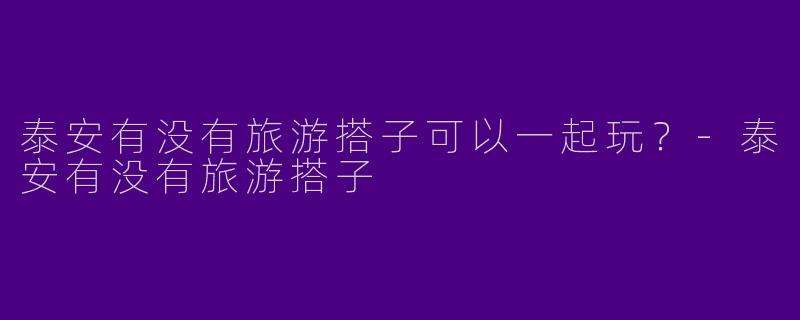 泰安有没有旅游搭子可以一起玩？-泰安有没有旅游搭子