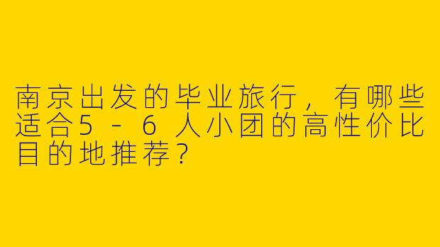 南京出发的毕业旅行，有哪些适合5-6人小团的高性价比目的地推荐？