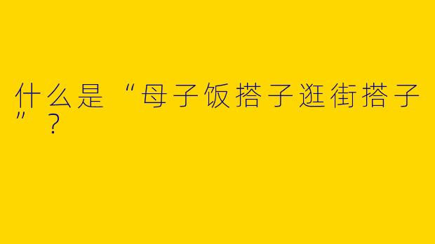 什么是“母子饭搭子逛街搭子”？