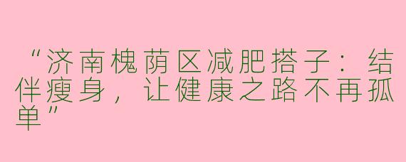 “济南槐荫区减肥搭子：结伴瘦身，让健康之路不再孤单”