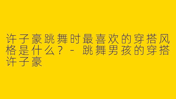 许子豪跳舞时最喜欢的穿搭风格是什么？