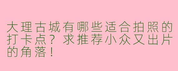 大理古城有哪些适合拍照的打卡点？求推荐小众又出片的角落！