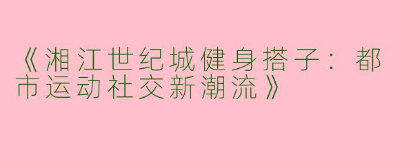 《湘江世纪城健身搭子：都市运动社交新潮流》