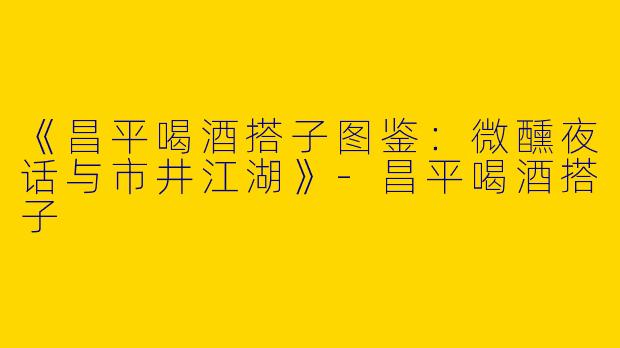 《昌平喝酒搭子图鉴：微醺夜话与市井江湖》-昌平喝酒搭子