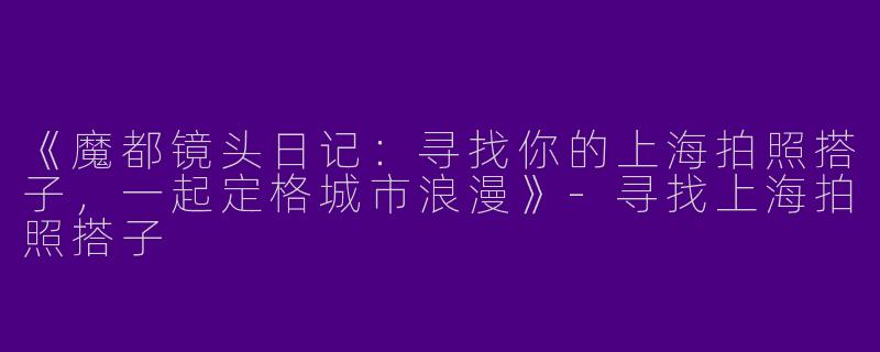 《魔都镜头日记：寻找你的上海拍照搭子，一起定格城市浪漫》-寻找上海拍照搭子