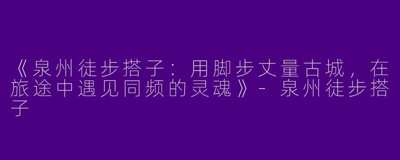 《泉州徒步搭子：用脚步丈量古城，在旅途中遇见同频的灵魂》