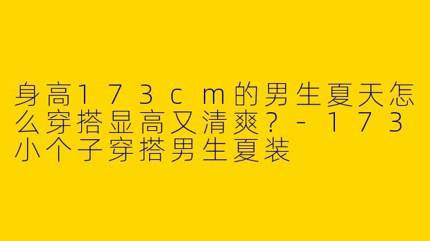 身高173cm的男生夏天怎么穿搭显高又清爽？-173小个子穿搭男生夏装