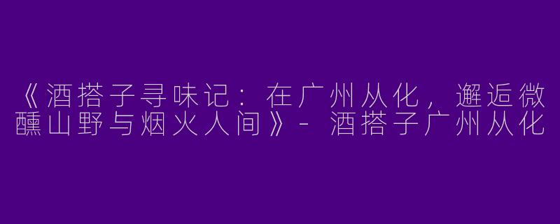 《酒搭子寻味记：在广州从化，邂逅微醺山野与烟火人间》-酒搭子广州从化