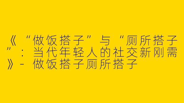 《“做饭搭子”与“厕所搭子”：当代年轻人的社交新刚需》-做饭搭子厕所搭子