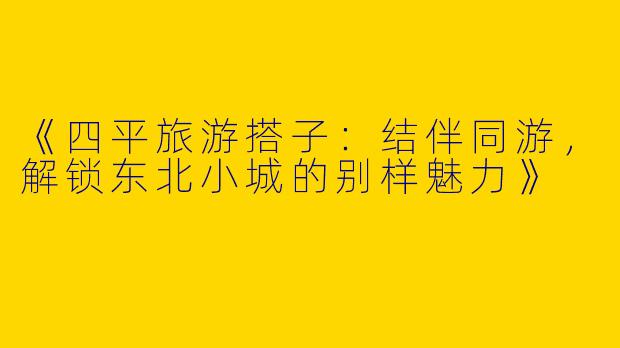 《四平旅游搭子：结伴同游，解锁东北小城的别样魅力》