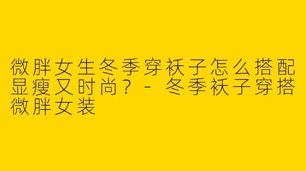 微胖女生冬季穿袄子怎么搭配显瘦又时尚？