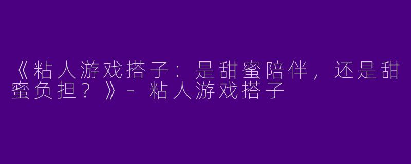 《粘人游戏搭子：是甜蜜陪伴，还是甜蜜负担？》-粘人游戏搭子
