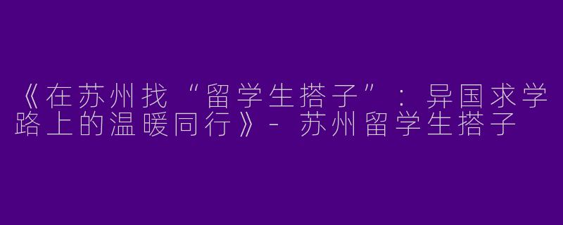 《在苏州找“留学生搭子”：异国求学路上的温暖同行》-苏州留学生搭子