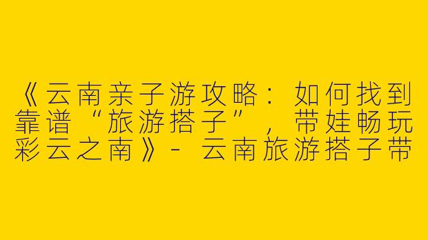 《云南亲子游攻略：如何找到靠谱“旅游搭子”，带娃畅玩彩云之南》-云南旅游搭子带娃