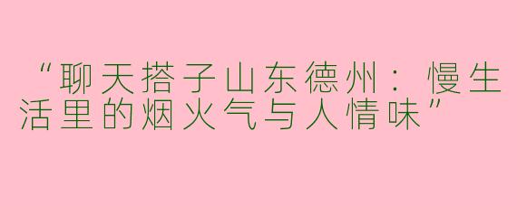 “聊天搭子山东德州：慢生活里的烟火气与人情味”