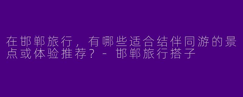 在邯郸旅行，有哪些适合结伴同游的景点或体验推荐？-邯郸旅行搭子