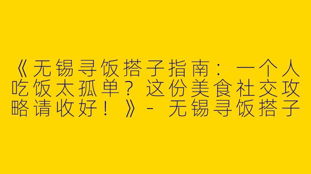 《无锡寻饭搭子指南：一个人吃饭太孤单？这份美食社交攻略请收好！》-无锡寻饭搭子