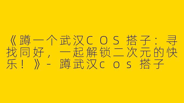 《蹲一个武汉COS搭子：寻找同好，一起解锁二次元的快乐！》-蹲武汉cos搭子