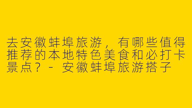 去安徽蚌埠旅游，有哪些值得推荐的本地特色美食和必打卡景点？-安徽蚌埠旅游搭子