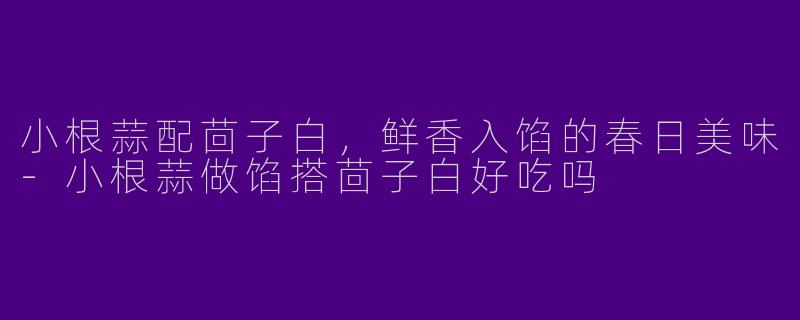 小根蒜配茴子白，鲜香入馅的春日美味-小根蒜做馅搭茴子白好吃吗