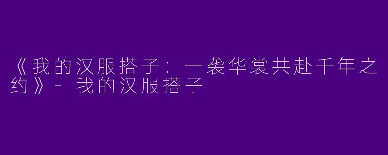 《我的汉服搭子：一袭华裳共赴千年之约》-我的汉服搭子