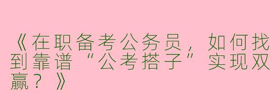 《在职备考公务员，如何找到靠谱“公考搭子”实现双赢？》